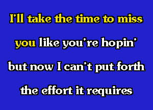 I'll take the time to miss
you like you're hopin'
but now I can't put forth

the effort it requires