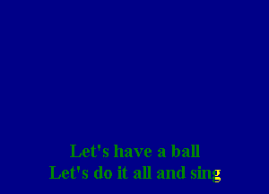 Let's have a ball
Let's do it all and sing
