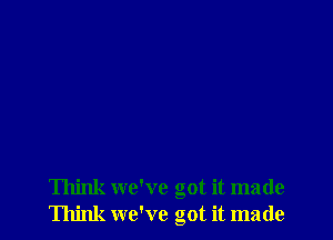 Think we've got it made
Think we've got it made