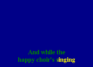 And while the
happy choir's singing