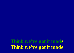 Think we've got it made
Think we've got it made