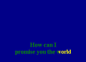 How can I
promise you the world
