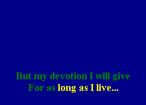 But my devotion I will give
For as long as I live...