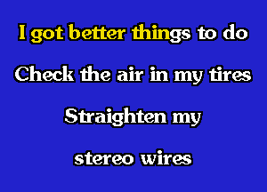 I got better things to do
Check the air in my tires
Straighten my

stereo wires