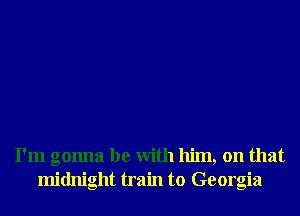I'm gonna be With him, on that
midnight train to Georgia