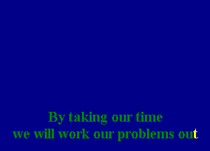 By taking our time
we will work our problems out