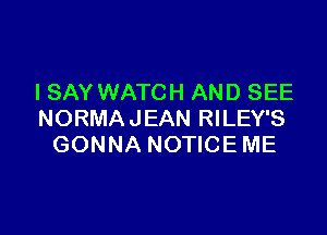 I SAY WATCH AND SEE

NORMAJEAN RILEY'S
GONNA NOTICE ME