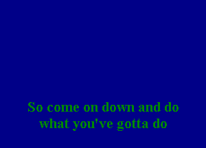 So come on down and do
what you've gotta do