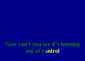Now can't you see it's burning
out of control