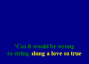 'Cos it would be wrong
to string along a love so true