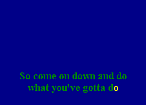 So come on down and do
what you've gotta do