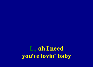 I.., oh I need
you're lovin' baby