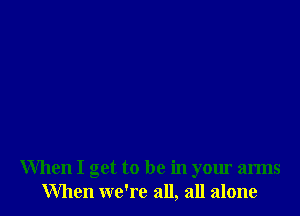 When I get to be in your arms
When we're all, all alone