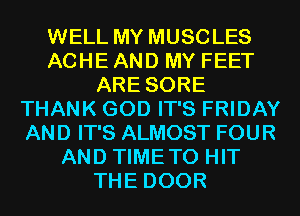 WELL MY MUSCLES
ACHE AND MY FEET
ARE SORE
THANK GOD IT'S FRIDAY
AND IT'S ALMOST FOUR
AND TIMETO HIT
THE DOOR