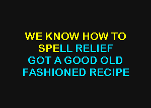WE KNOW HOW TO
SPELL RELIEF
GOTAGOOD OLD
FASHIONED RECIPE