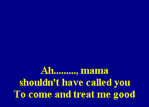 Ah........., mama
shouldn't have called you
To come and treat me good