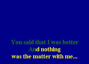 You said that I was better
And nothing
was the matter with me...