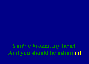 You've broken my heart
And you should be ashamed