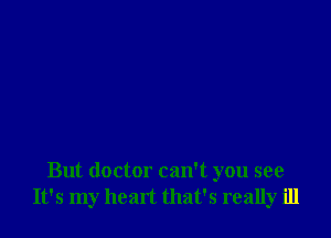 But doctor can't you see
It's my heart that's really ill