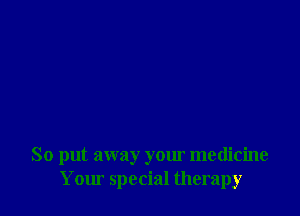 So put away your medicine
Your special therapy