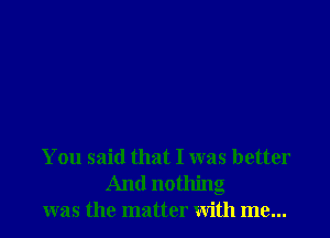 You said that I was better
And nothing
was the matter with me...