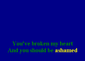 You've broken my heart
And you should be ashamed