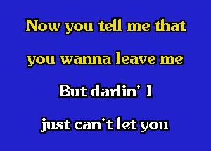 Now you tell me that
you wanna leave me

But darlin' 1

just can't let you