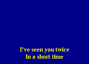 I've seen you twice
In a short time