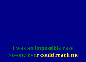 I was an impossible case
N o-one ever could reach me