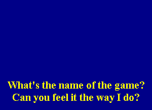 What's the name of the game?
Can you feel it the way I do?