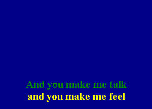 And you make me talk
and you make me feel