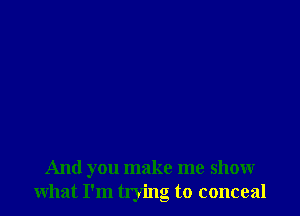 And you make me show
what I'm trying to conceal