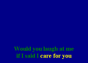 W ould you laugh at me
if I said I care for you
