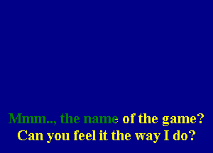 Mmm.., the name of the game?
Can you feel it the way I do?