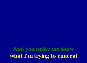 And you make me show
what I'm trying to conceal