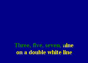 Three, Iive, seven, nine
on a double white line
