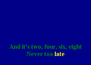 And it's two, four, six, eight
N ever too late