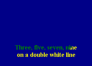 Three, Iive, seven, nine
on a double white line