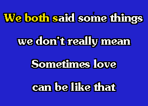 We both said some things
we don't really mean
Sometimes love

can be like that