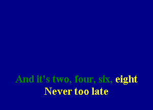 And it's two, four, six, eight
N ever too late