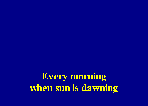 Every morning
when sun is dawning