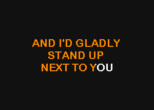 AND I'D GLADLY

STAND UP
NEXT TO YOU