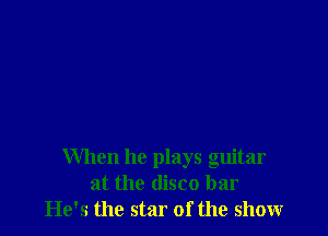 When he plays guitar
at the disco bar
He's the star of the show