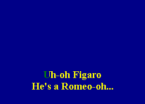 Uh-oh Figaro
He's a Romeo-oh...
