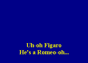 Uh-oh Figaro
He's a Romeo-oh...