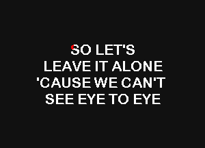 SO LET'S
LEAVE IT ALON E

'CAUSEWE CAN'T
SEE EYE TO EYE