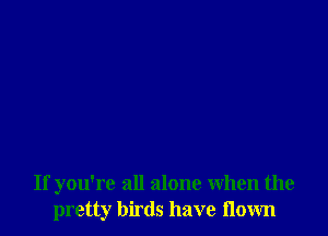 If you're all alone When the
pretty birds have flown
