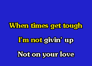 When iimes get tough

I'm not givin' up

Not on your love