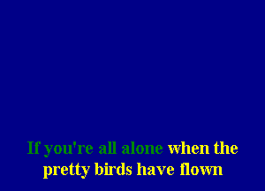 If you're all alone When the
pretty birds have flown