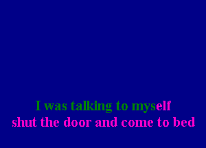 I was talking to myself
shut the door and come to bed